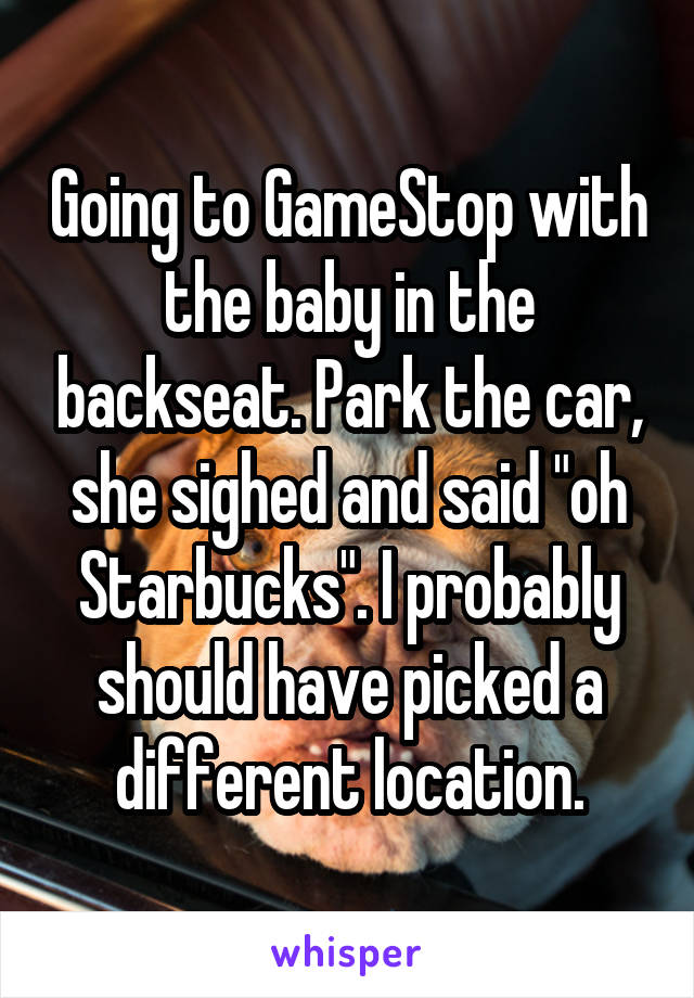 Going to GameStop with the baby in the backseat. Park the car, she sighed and said "oh Starbucks". I probably should have picked a different location.