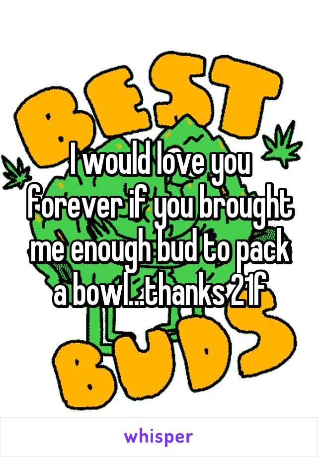 I would love you forever if you brought me enough bud to pack a bowl...thanks 21f