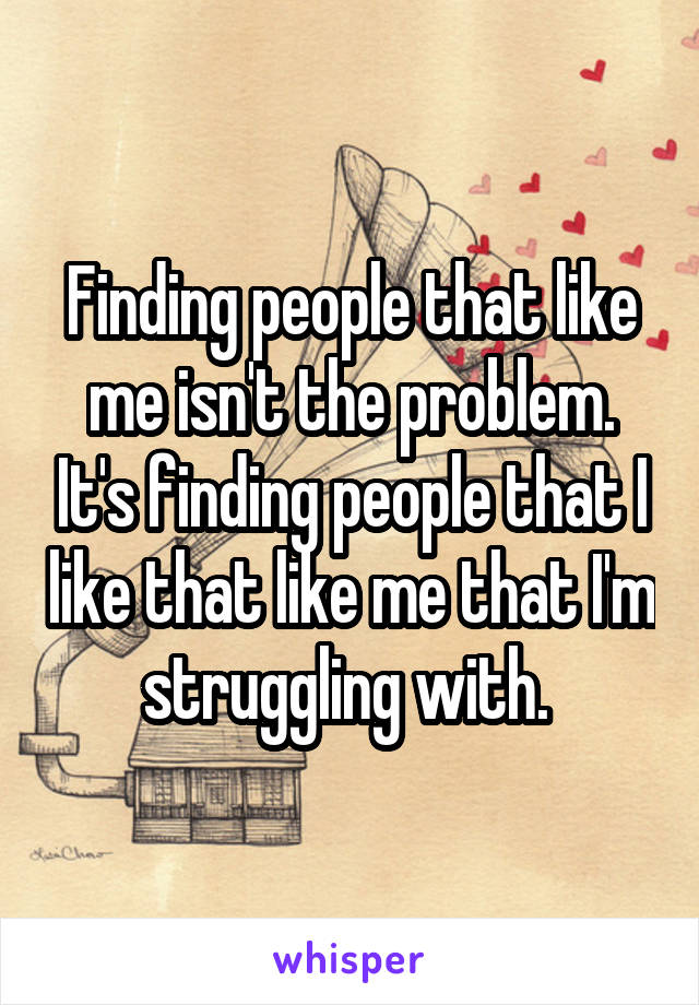 Finding people that like me isn't the problem. It's finding people that I like that like me that I'm struggling with. 