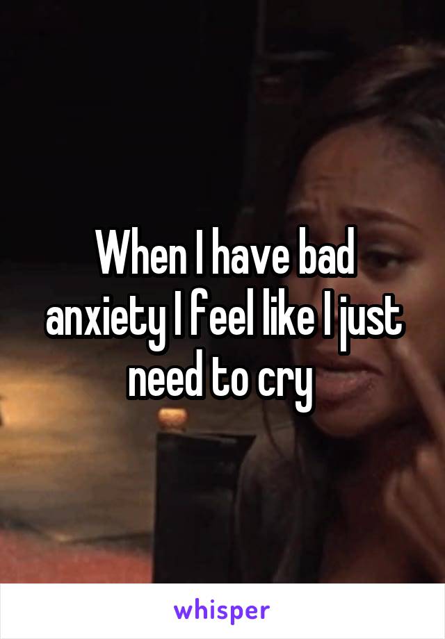 When I have bad anxiety I feel like I just need to cry 