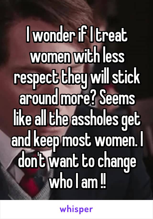 I wonder if I treat women with less respect they will stick around more? Seems like all the assholes get and keep most women. I don't want to change who I am !!