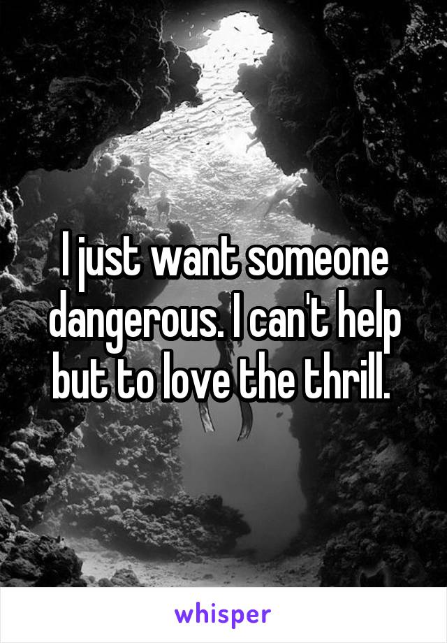 I just want someone dangerous. I can't help but to love the thrill. 