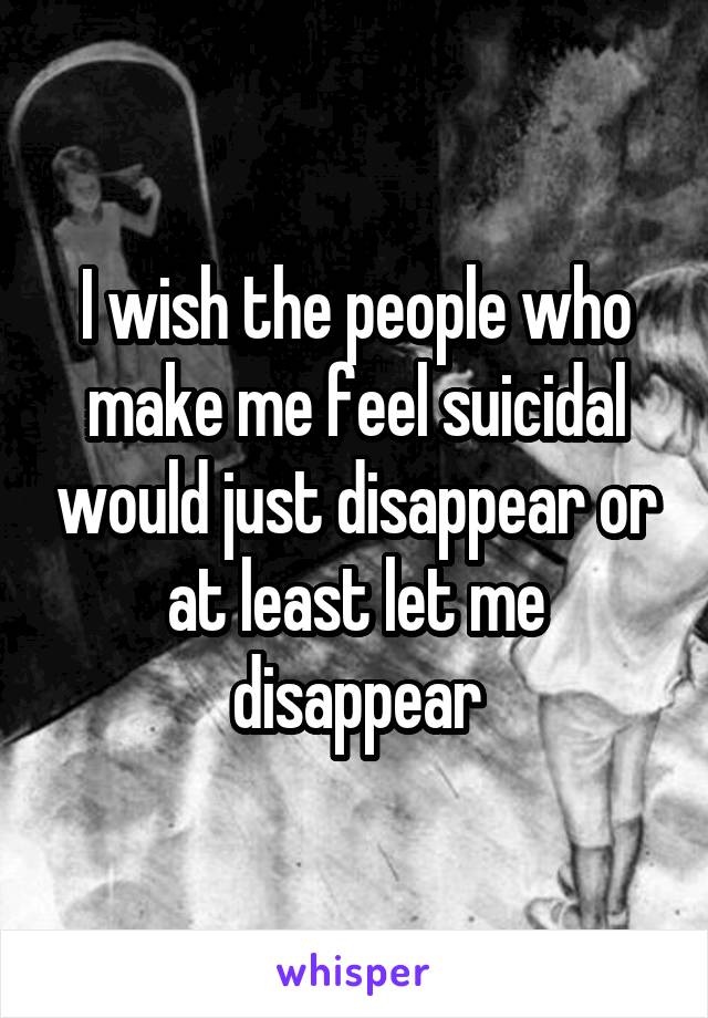 I wish the people who make me feel suicidal would just disappear or at least let me disappear