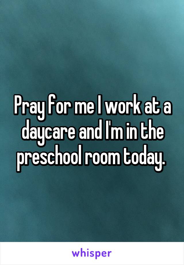 Pray for me I work at a daycare and I'm in the preschool room today. 