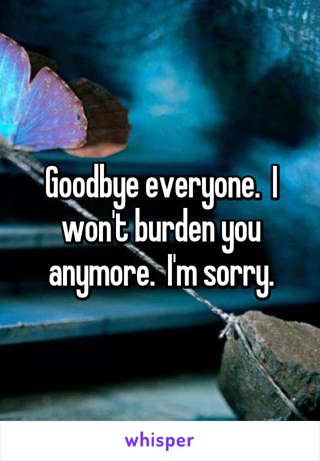 Goodbye everyone.  I won't burden you anymore.  I'm sorry.