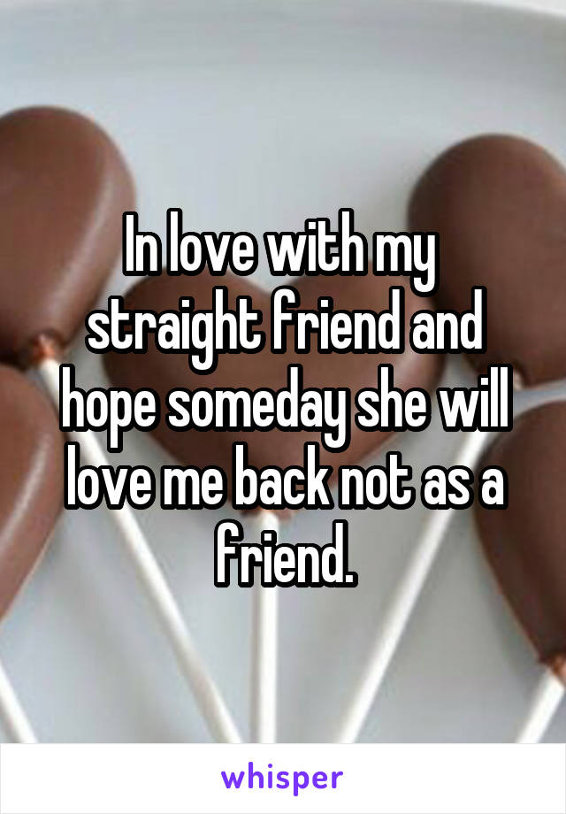 In love with my  straight friend and hope someday she will love me back not as a friend.