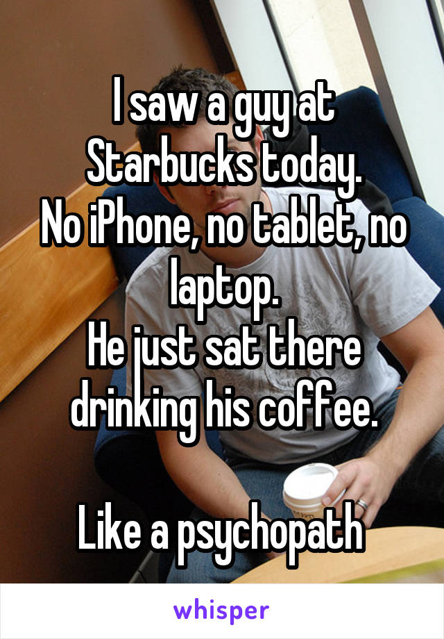 I saw a guy at Starbucks today.
No iPhone, no tablet, no laptop.
He just sat there drinking his coffee.

Like a psychopath 