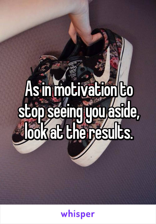 As in motivation to stop seeing you aside, look at the results.