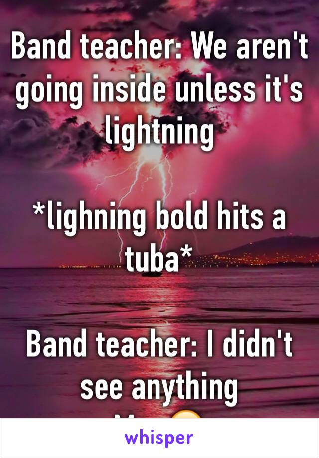 Band teacher: We aren't going inside unless it's lightning 

*lighning bold hits a tuba* 

Band teacher: I didn't see anything 
Me: 😒