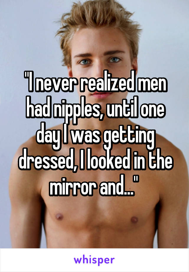 "I never realized men had nipples, until one day I was getting dressed, I looked in the mirror and..." 