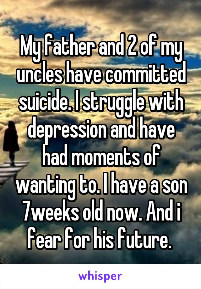 My father and 2 of my uncles have committed suicide. I struggle with depression and have had moments of wanting to. I have a son 7weeks old now. And i fear for his future. 