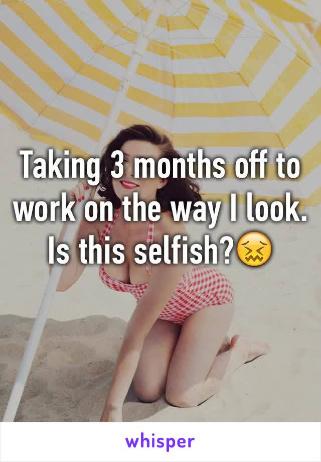 Taking 3 months off to work on the way I look.  Is this selfish?😖