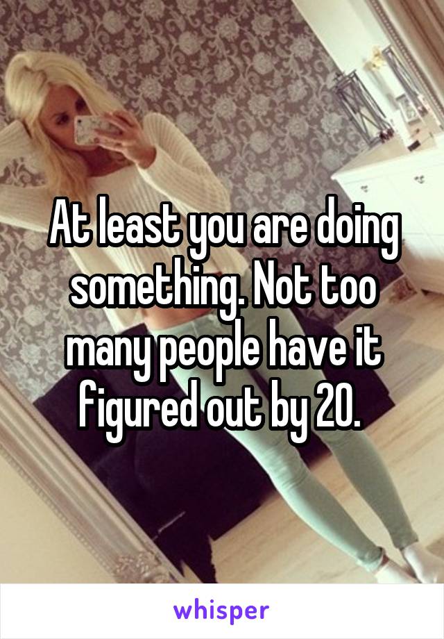 At least you are doing something. Not too many people have it figured out by 20. 