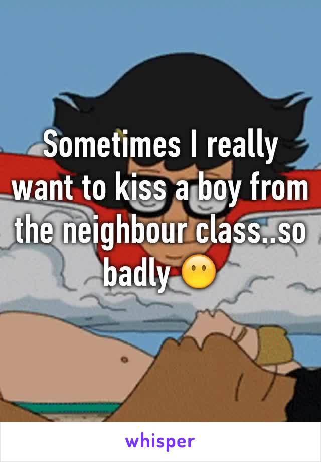 Sometimes I really want to kiss a boy from the neighbour class..so badly 😶