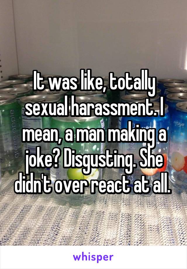 It was like, totally sexual harassment. I mean, a man making a joke? Disgusting. She didn't over react at all. 