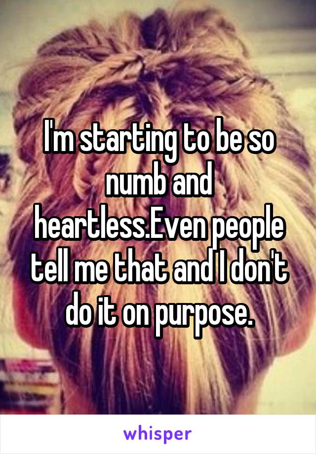 I'm starting to be so numb and heartless.Even people tell me that and I don't do it on purpose.