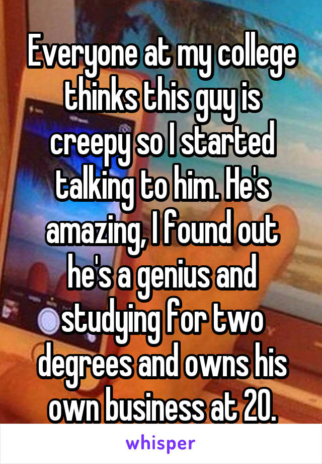 Everyone at my college thinks this guy is creepy so I started talking to him. He's amazing, I found out he's a genius and studying for two degrees and owns his own business at 20.