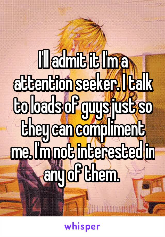 I'll admit it I'm a attention seeker. I talk to loads of guys just so they can compliment me. I'm not interested in any of them. 