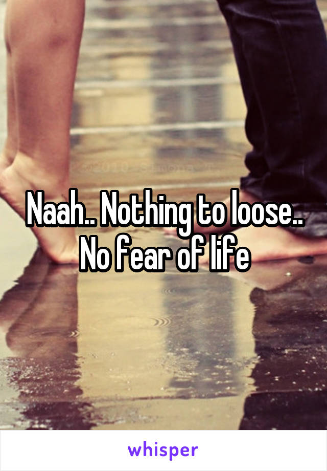 Naah.. Nothing to loose.. No fear of life