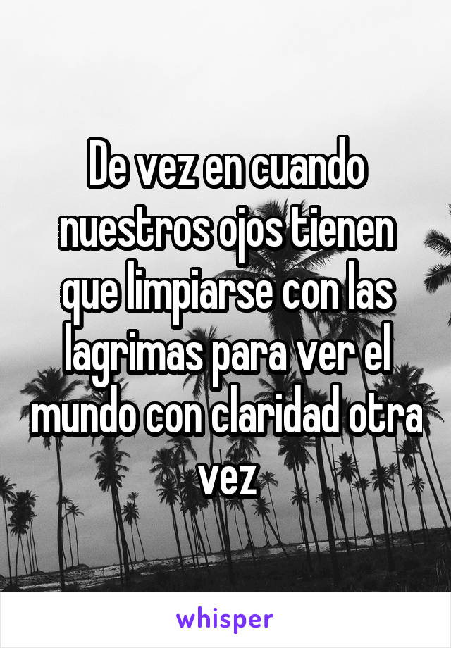 De vez en cuando nuestros ojos tienen que limpiarse con las lagrimas para ver el mundo con claridad otra vez