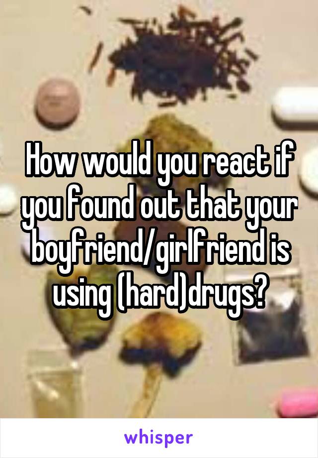 How would you react if you found out that your boyfriend/girlfriend is using (hard)drugs?