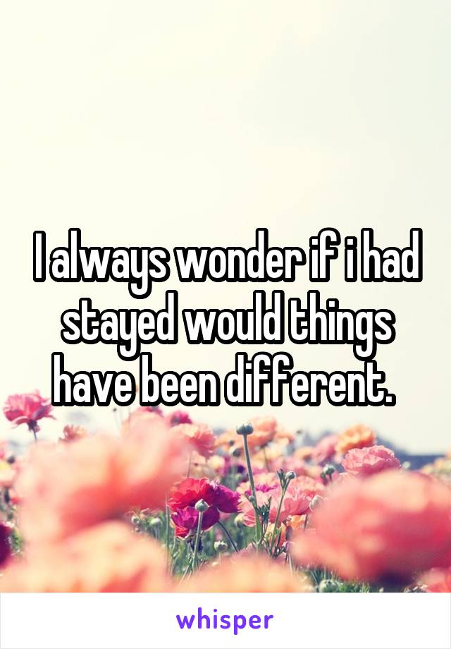 I always wonder if i had stayed would things have been different. 