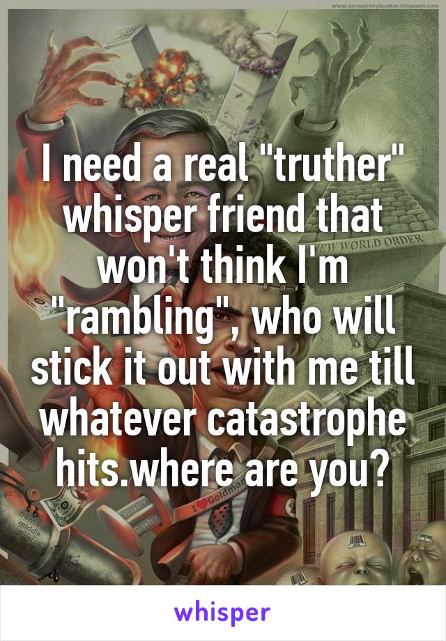 I need a real "truther" whisper friend that won't think I'm "rambling", who will stick it out with me till whatever catastrophe hits.where are you?