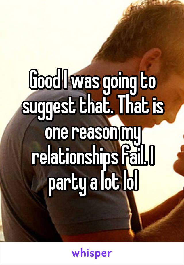 Good I was going to suggest that. That is one reason my relationships fail. I party a lot lol