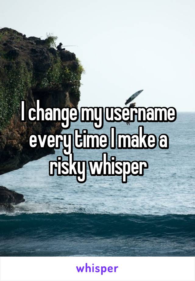 I change my username every time I make a risky whisper