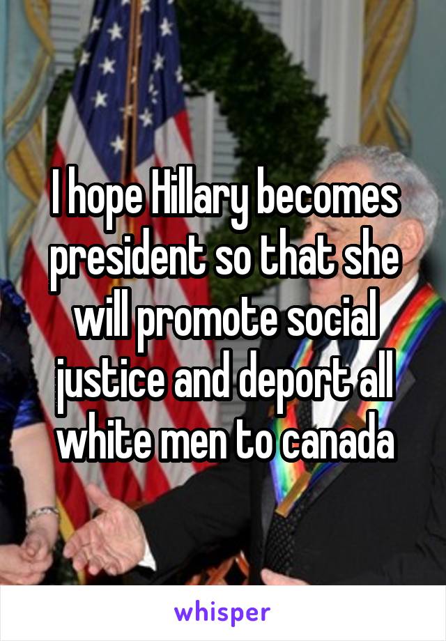 I hope Hillary becomes president so that she will promote social justice and deport all white men to canada