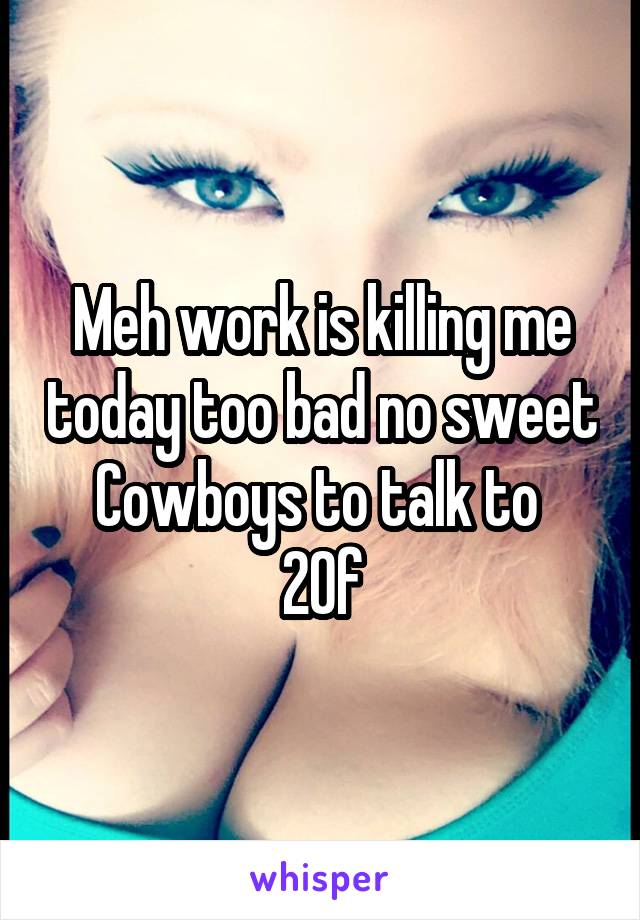 Meh work is killing me today too bad no sweet Cowboys to talk to 
20f