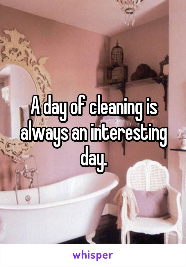 A day of cleaning is always an interesting day.