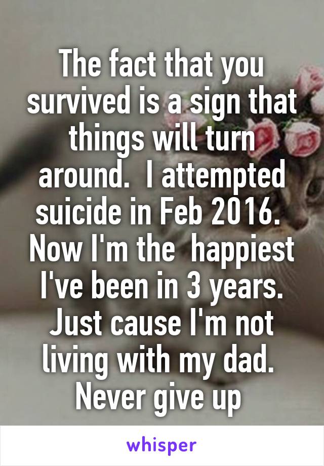 The fact that you survived is a sign that things will turn around.  I attempted suicide in Feb 2016.  Now I'm the  happiest I've been in 3 years. Just cause I'm not living with my dad.  Never give up 