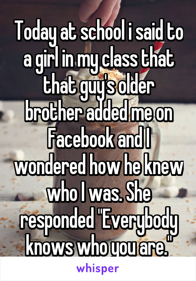 Today at school i said to a girl in my class that that guy's older brother added me on Facebook and I wondered how he knew who I was. She responded "Everybody knows who you are."