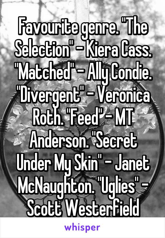 Favourite genre. "The Selection" - Kiera Cass. "Matched" - Ally Condie. "Divergent" - Veronica Roth. "Feed" - MT Anderson. "Secret Under My Skin" - Janet McNaughton. "Uglies" - Scott Westerfield