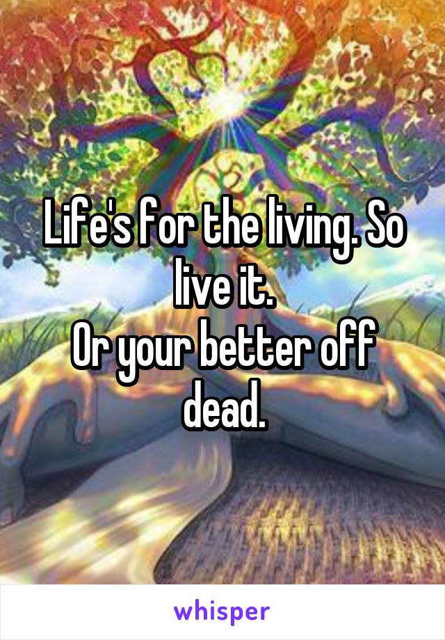 Life's for the living. So live it.
Or your better off dead.