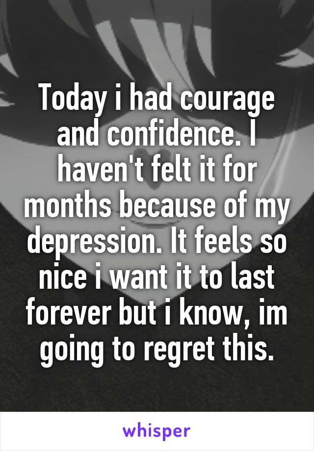 Today i had courage and confidence. I haven't felt it for months because of my depression. It feels so nice i want it to last forever but i know, im going to regret this.