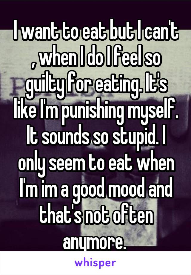 I want to eat but I can't , when I do I feel so guilty for eating. It's like I'm punishing myself. It sounds so stupid. I only seem to eat when I'm im a good mood and that's not often anymore. 