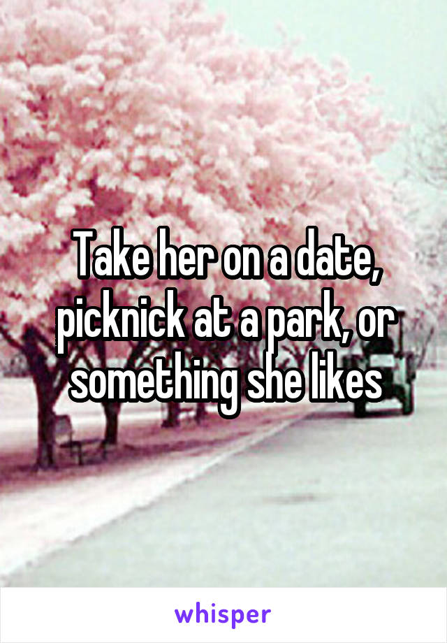 Take her on a date, picknick at a park, or something she likes