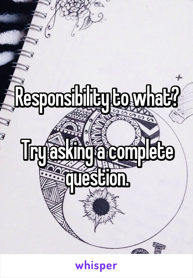 Responsibility to what?

Try asking a complete question.