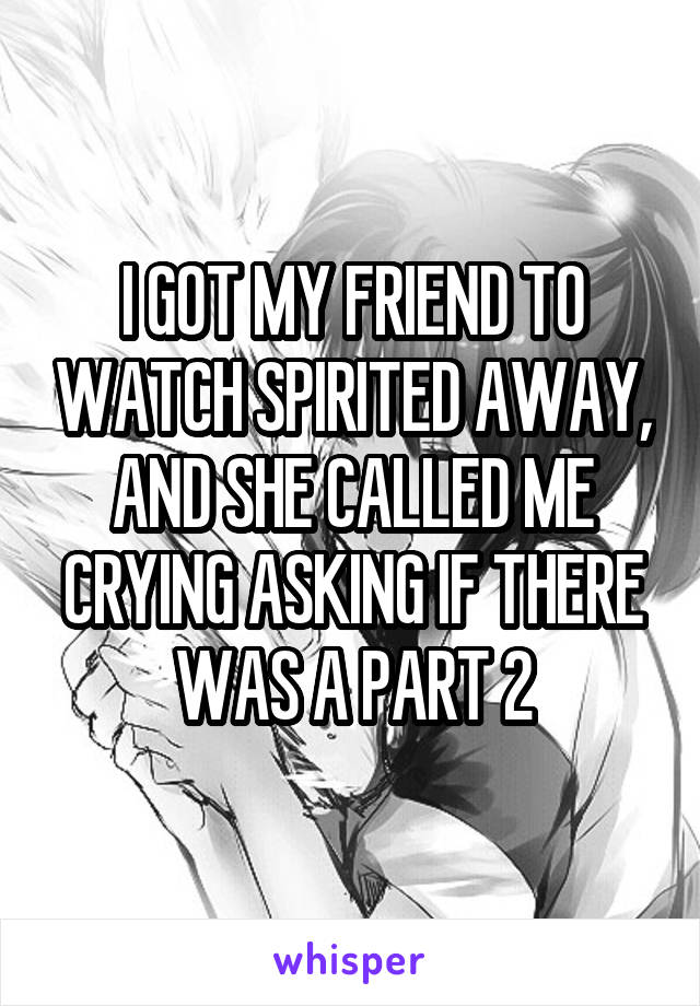 I GOT MY FRIEND TO WATCH SPIRITED AWAY, AND SHE CALLED ME CRYING ASKING IF THERE WAS A PART 2