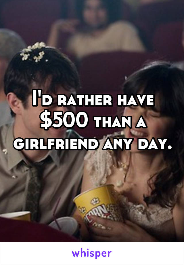 I'd rather have $500 than a girlfriend any day. 