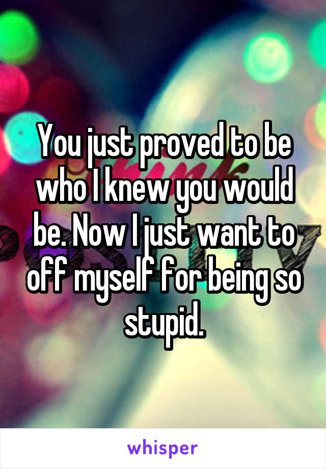 You just proved to be who I knew you would be. Now I just want to off myself for being so stupid.