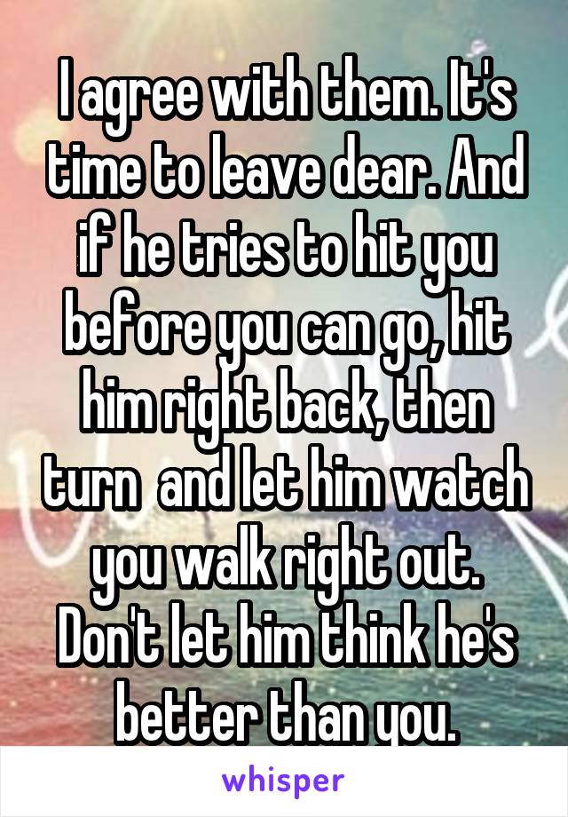 I agree with them. It's time to leave dear. And if he tries to hit you before you can go, hit him right back, then turn  and let him watch you walk right out. Don't let him think he's better than you.