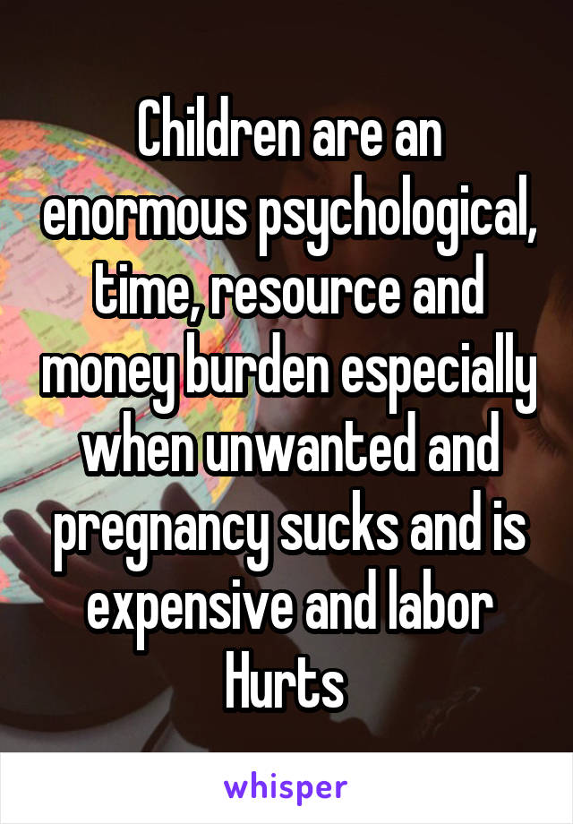 Children are an enormous psychological, time, resource and money burden especially when unwanted and pregnancy sucks and is expensive and labor Hurts 