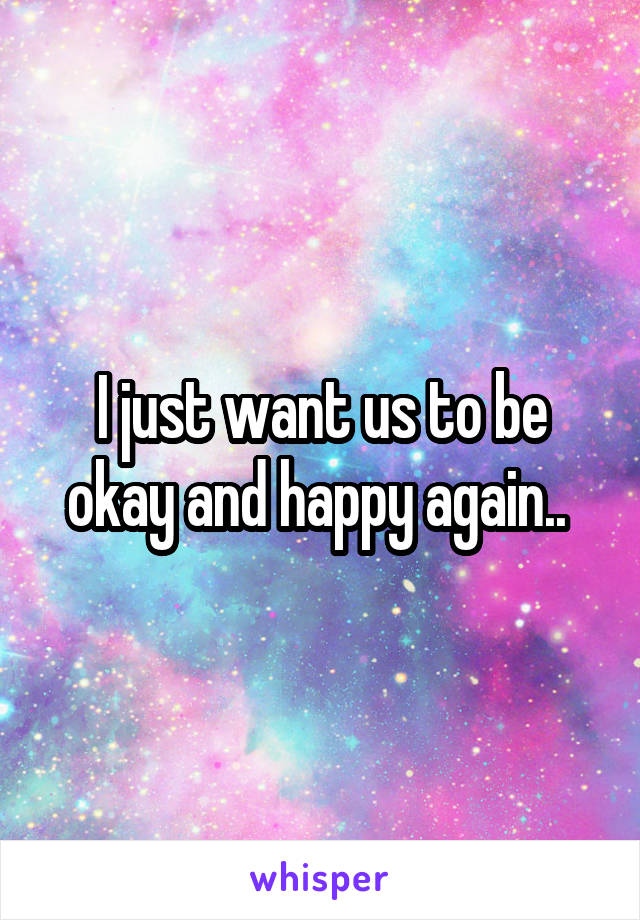 I just want us to be okay and happy again.. 