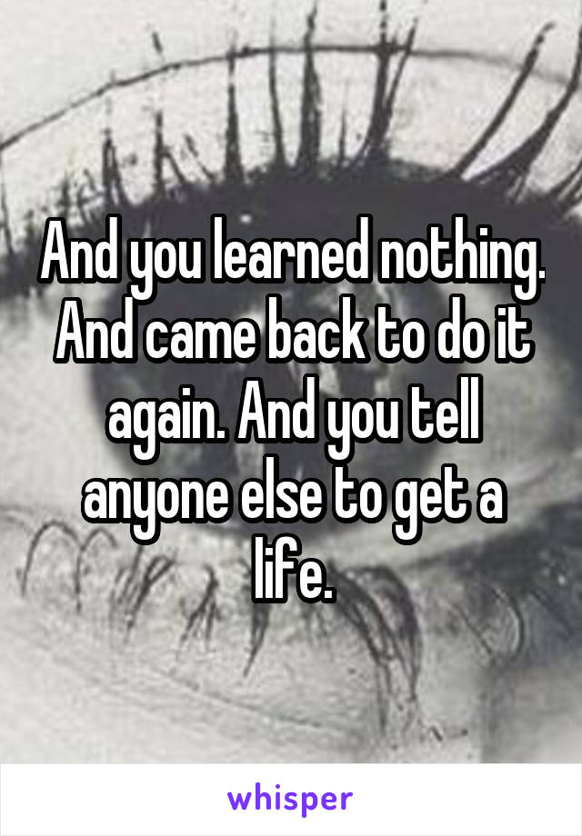 And you learned nothing. And came back to do it again. And you tell anyone else to get a life.