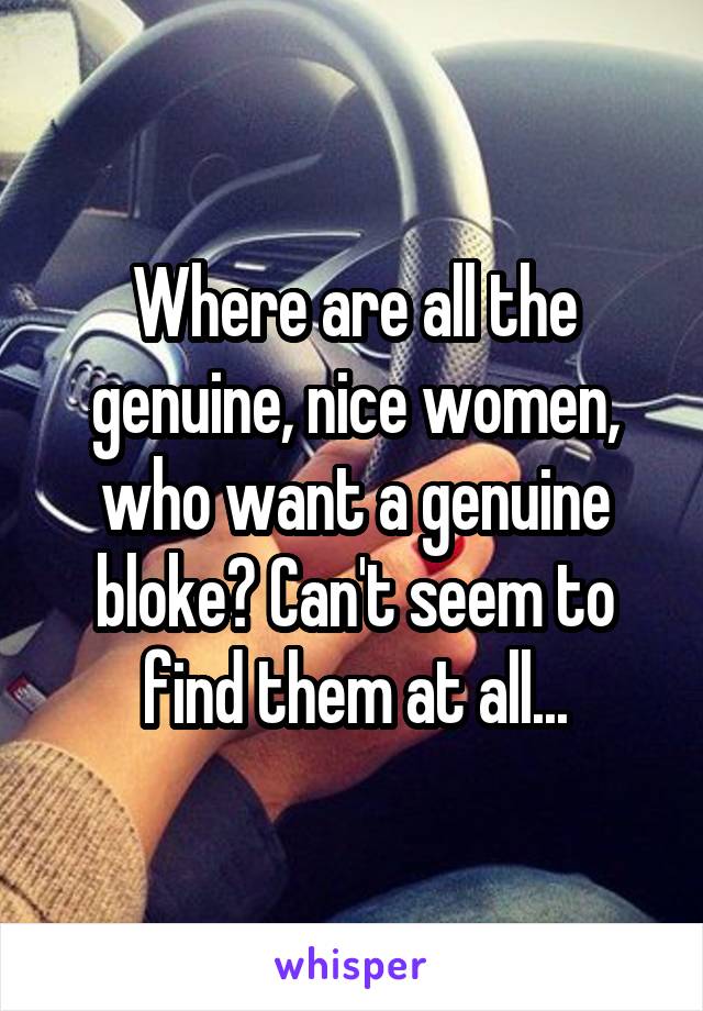 Where are all the genuine, nice women, who want a genuine bloke? Can't seem to find them at all...