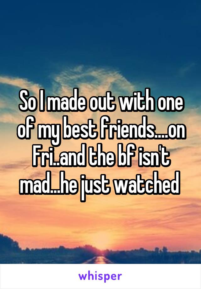 So I made out with one of my best friends....on Fri..and the bf isn't mad...he just watched 