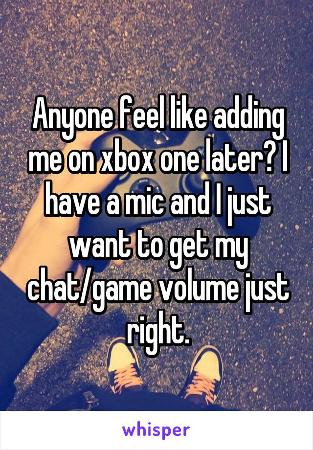 Anyone feel like adding me on xbox one later? I have a mic and I just want to get my chat/game volume just right.